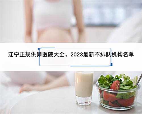 辽宁正规供卵医院大全，2023最新不排队机构名单