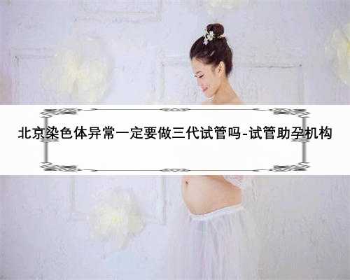 北京染色体异常一定要做三代试管吗-试管助孕机构