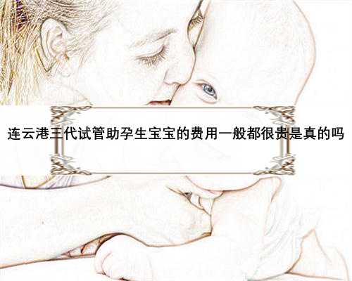 连云港三代试管助孕生宝宝的费用一般都很贵是真的吗